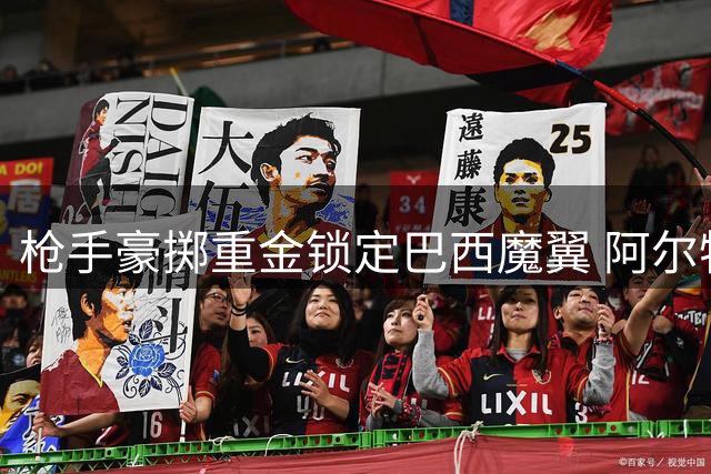 枪手豪掷重金锁定巴西魔翼 阿尔特塔三套战术解锁维尼修斯
